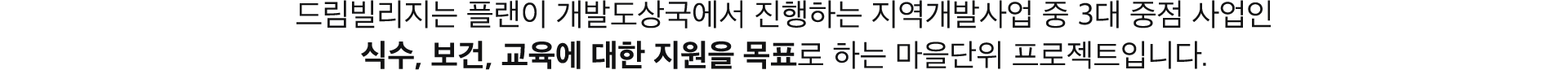 드림빌리지는 플랜이 개발도상국에서 진행하는 지역개발사업 중 3대 중점 사업인 식수 보건 교육에 대한 지원을 목표로 하는 마을단위 프로젝트 입니다.