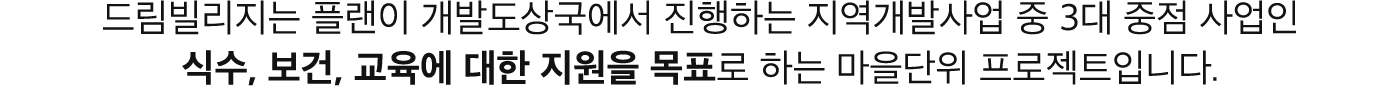 드림빌리지는 플랜이 개발도상국에서 진행하는 지역개발사업 중 3대 중점 사업인 식수 보건 교육에 대한 지원을 목표로 하는 마을단위 프로젝트 입니다.