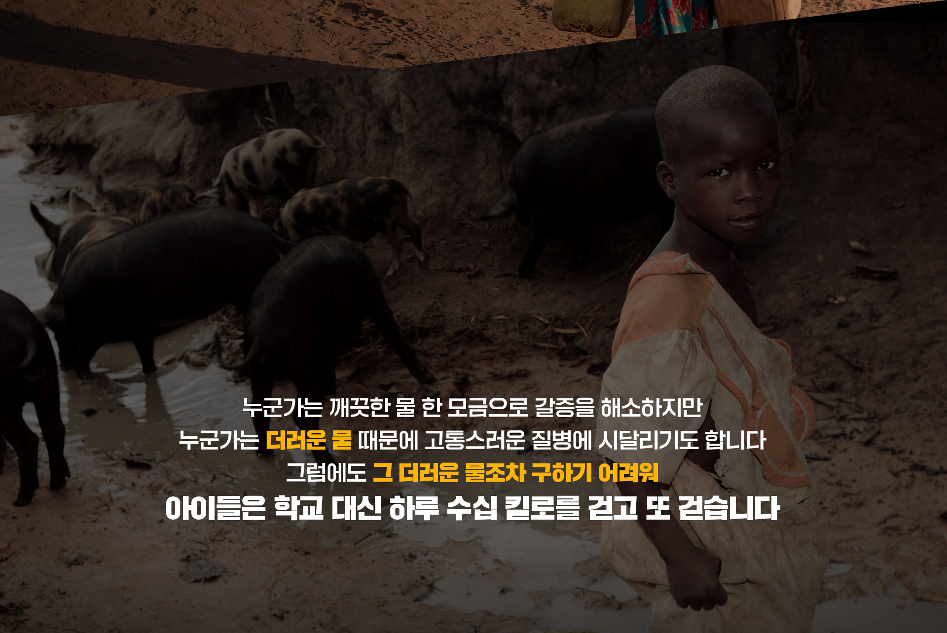 누군가는 깨끗한 물 한 모금으로 갈증을 해소하지만 누군가는 더러운 물 때문에 고통스러운 질병에 지달리기도 합니다 그럼에도 그 더러운 물조차 구하기 어려워 아이들은 학교 대신 하루 수십 킬로를 걷고 또 걷습니다