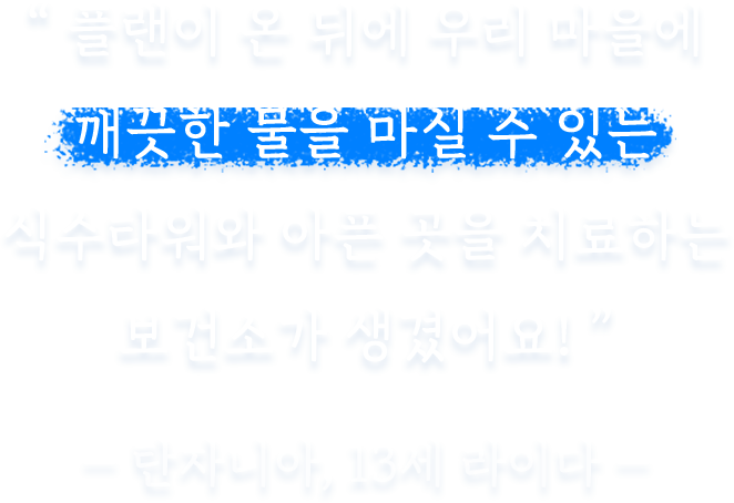 플랜이 온 뒤에 우리 마을에 깨끗한 물을 마실 수 있는 식수타워와 아픈 곳을 치료하는 보건소가 생겼어요!