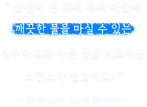 플랜이 온 뒤에 우리 마을에 깨끗한 물을 마실 수 있는 식수타워와 아픈 곳을 치료하는 보건소가 생겼어요!