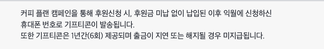 커피 플랜 캠페인을 통해 후원신청 시, 후원금 미납 없이 납입된 이후 익월에 신청하신 휴대폰 번호로 기프티콘이 발송됩니다. 또한 기프티콘은 1년간(6회) 제공되며 출금이 지연 또는 해지될 경우 미지급됩니다.