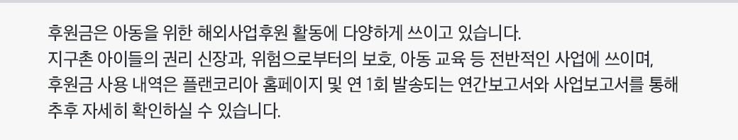 후원금은 아동을 위한 해외사업후원 활동에 다양하게 쓰이고 있습니다. 지구촌 아이들의 권리 신장과 위험으로부터의 보호 아동 교육 등 전반적인 사업에 쓰이며. 후원금 사용 내역은 플랜코리아 홈페이지 및 연 1회 발송되는 연간보고서와 사업보고서를 통해 추후 자세히 확인하실 수 있습니다.