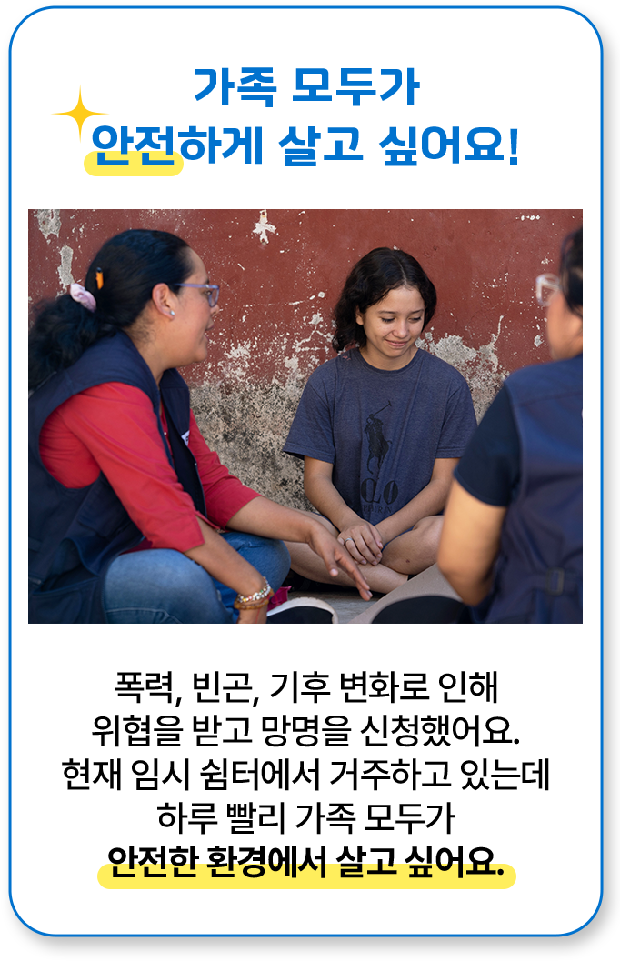 가족 모두가 안전하게 살고 싶어요! 폭력, 빈곤, 기후 변화로 인해 위협을 받고 망명을 신청했어요. 현재 임시 쉼터에서 거주하고 있는데 하루 빨리 가족 모두가 안전한 환경에서 살고 싶어요.