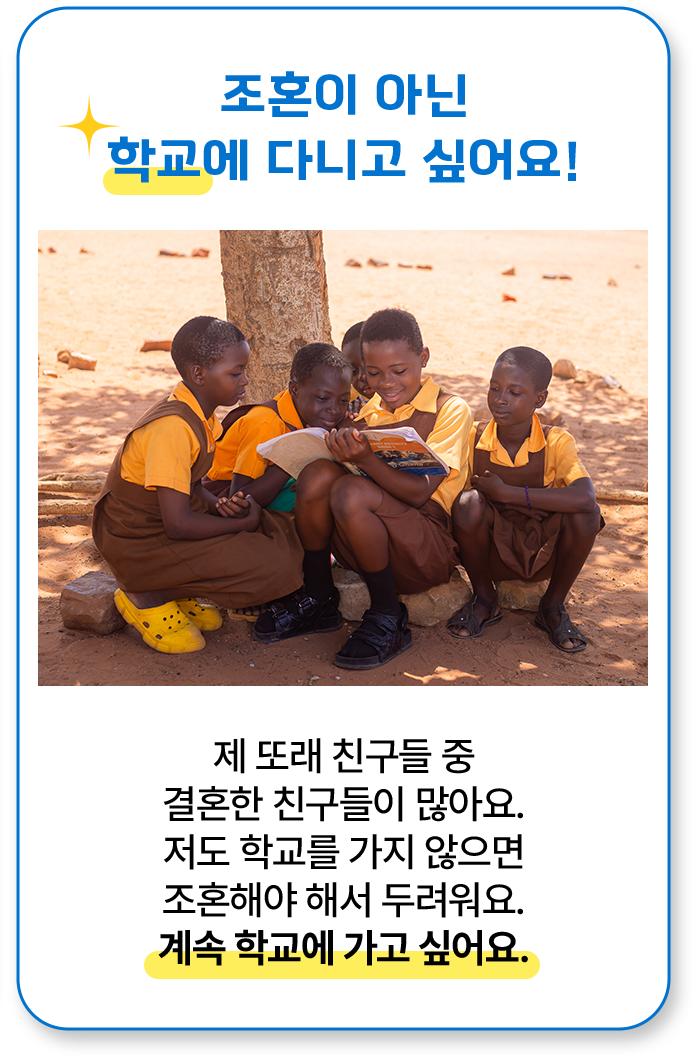 조혼이 아닌 학교에 다니고 싶어요! 제 또래 친구들 중 결혼한 친구들이 많아요. 저도 학교를 가지 않으면 조혼해야 해서 두려워요. 계속 학교에 가고 싶어요.