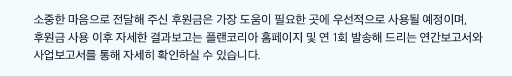 소중한 마음으로 전달해 주신 후원금은 가장 도움이 필요한 곳에 우선적으로 사용될 예정이며, 후원금 사용 이후 자세한 결과보고는 플랜코리아 홈페이지 및 연 1회 발송해 드리는 연간보고서와 사업보고서를 통해 자세히 확인하실 수 있습니다.