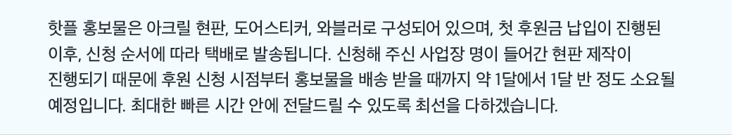 핫플 홍보물은 아크릴 현판, 도어스티커, 와블러로 구성되어 있으며, 첫 후원금 납입이 진행된 이후, 신청 순서에 따라 택배로 발송됩니다. 신청해 주신 사업장 명이 들어간 현판 제작이 진행되기 때문에 후원 신청 시점부터 홍보물을 배송 받을 때까지 약 1달에서 1달 반 정도 소요될 예정입니다. 최대한 빠른 시간 안에 전달드릴 수 있도록 최선을 다하겠습니다.